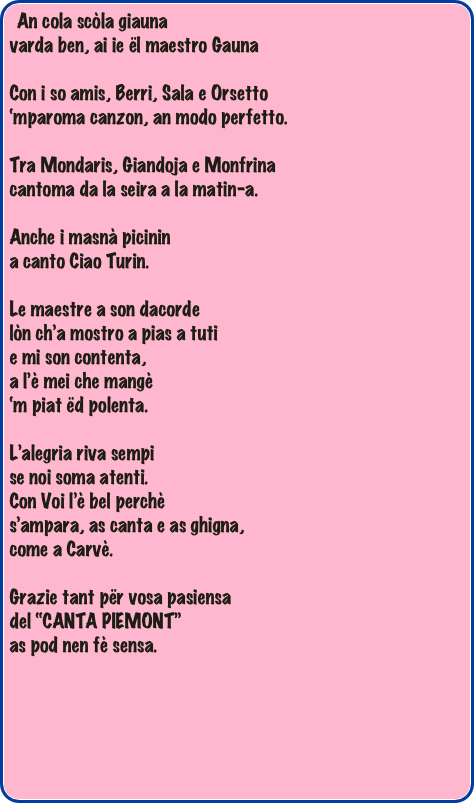 An cola scòla giauna
varda ben, ai ie ël maestro Gauna

Con i so amis, Berri, Sala e Orsetto
‘mparoma canzon, an modo perfetto.

Tra Mondaris, Giandoja e Monfrina
cantoma da la seira a la matin-a.

Anche i masnà picinin 
a canto Ciao Turin.

Le maestre a son dacorde
lòn ch’a mostro a pias a tuti
e mi son contenta,
a l’è mei che mangè
‘m piat ëd polenta.

L’alegria riva sempi
se noi soma atenti.
Con Voi l’è bel perchè
s’ampara, as canta e as ghigna,
come a Carvè.

Grazie tant për vosa pasiensa
del “CANTA PIEMONT”
as pod nen fè sensa.



