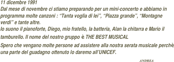 11 dicembre 1991
Dal mese di novembre ci stiamo preparando per un mini-concerto e abbiamo in programma molte canzoni : “Tanta voglia di lei”, “Piazza grande”, “Montagne verdi” e tante altre.
Io suono il pianoforte, Diego, mio fratello, la batteria, Alan la chitarra e Mario il tamburello. Il nome del nostro gruppo è THE BEST MUSICAL
Spero che vengano molte persone ad assistere alla nostra serata musicale perchè una parte del guadagno ottenuto lo daremo all’UNICEF.
                                                                                                        ANDREA