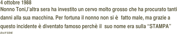 4 ottobre 1988
Nonno Toni,l’altra sera ha investito un cervo molto grosso che ha procurato tanti danni alla sua macchina. Per fortuna il nonno non si è  fatto male, ma grazie a questo incidente è diventato famoso perchè il  suo nome era sulla “STAMPA”                                      DAVIDE