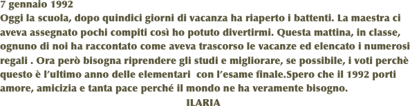 7 gennaio 1992
Oggi la scuola, dopo quindici giorni di vacanza ha riaperto i battenti. La maestra ci aveva assegnato pochi compiti così ho potuto divertirmi. Questa mattina, in classe, ognuno di noi ha raccontato come aveva trascorso le vacanze ed elencato i numerosi regali . Ora però bisogna riprendere gli studi e migliorare, se possibile, i voti perchè  questo è l’ultimo anno delle elementari  con l’esame finale.Spero che il 1992 porti amore, amicizia e tanta pace perché il mondo ne ha veramente bisogno.
                                                                 ILARIA
